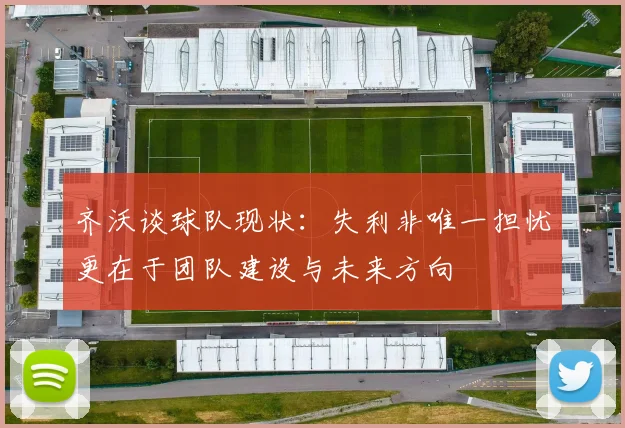 齐沃谈球队现状：失利非唯一担忧更在于团队建设与未来方向