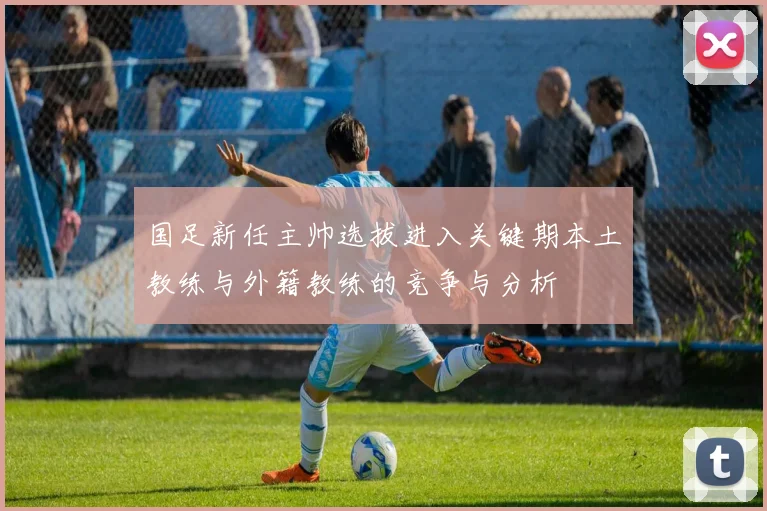国足新任主帅选拔进入关键期本土教练与外籍教练的竞争与分析
