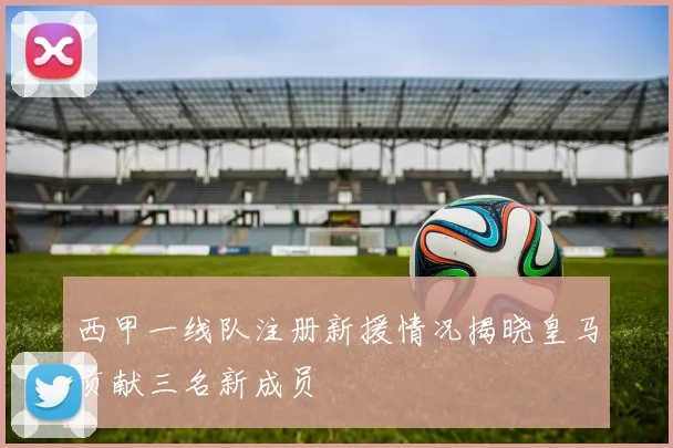 西甲一线队注册新援情况揭晓皇马贡献三名新成员